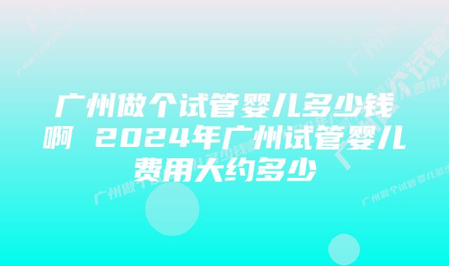 广州做个试管婴儿多少钱啊 2024年广州试管婴儿费用大约多少