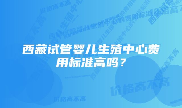 西藏试管婴儿生殖中心费用标准高吗？