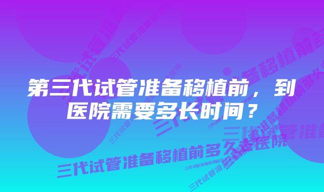 第三代试管准备移植前，到医院需要多长时间？