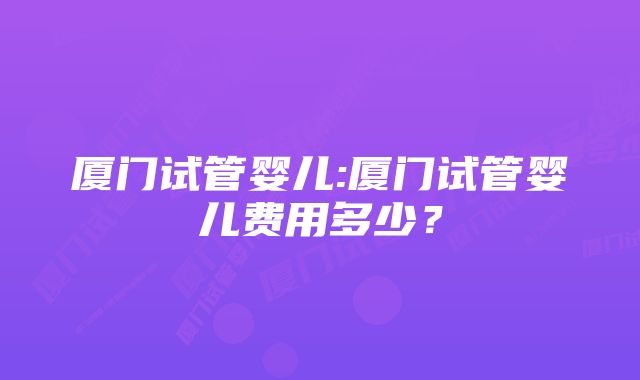 厦门试管婴儿:厦门试管婴儿费用多少？