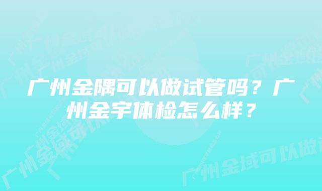 广州金隅可以做试管吗？广州金宇体检怎么样？