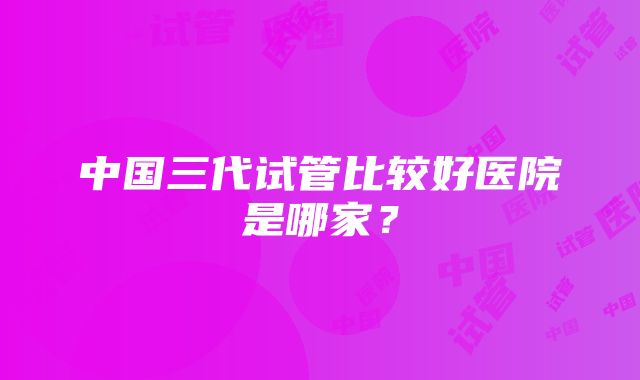 中国三代试管比较好医院是哪家？