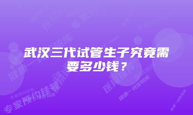 武汉三代试管生子究竟需要多少钱？