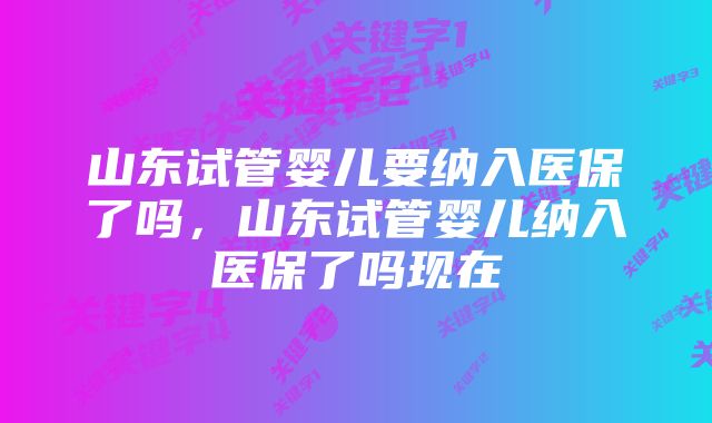 山东试管婴儿要纳入医保了吗，山东试管婴儿纳入医保了吗现在