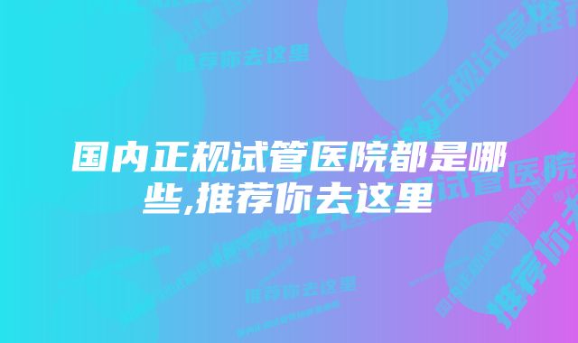 国内正规试管医院都是哪些,推荐你去这里