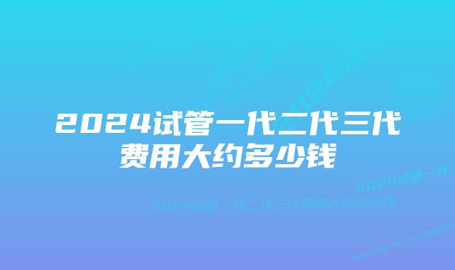 2024试管一代二代三代费用大约多少钱