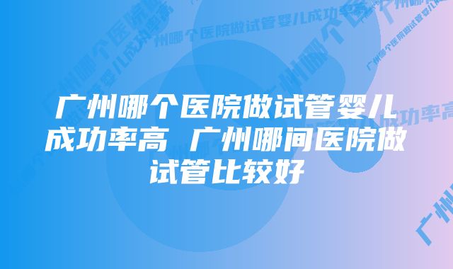 广州哪个医院做试管婴儿成功率高 广州哪间医院做试管比较好