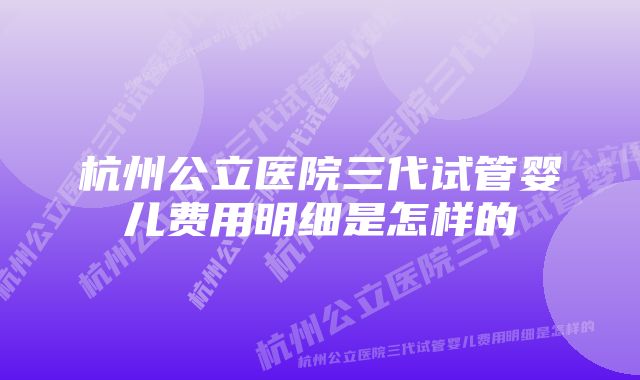 杭州公立医院三代试管婴儿费用明细是怎样的