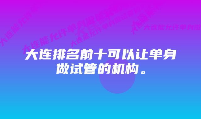 大连排名前十可以让单身做试管的机构。