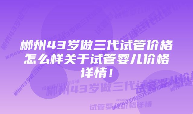 郴州43岁做三代试管价格怎么样关于试管婴儿价格详情！