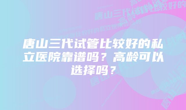 唐山三代试管比较好的私立医院靠谱吗？高龄可以选择吗？