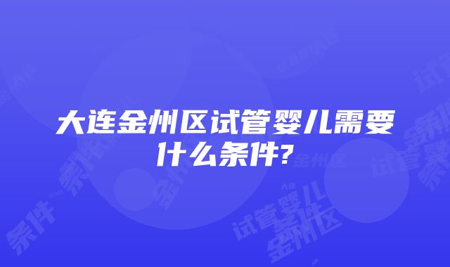 大连金州区试管婴儿需要什么条件?