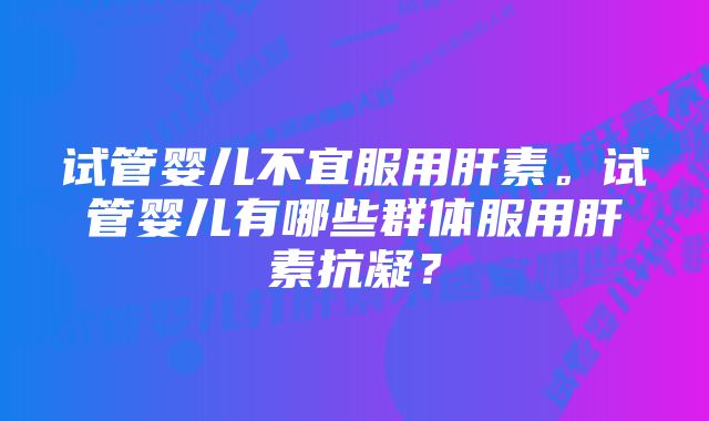 试管婴儿不宜服用肝素。试管婴儿有哪些群体服用肝素抗凝？