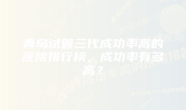 青岛试管三代成功率高的医院排行榜，成功率有多高？