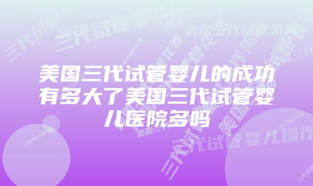 美国三代试管婴儿的成功有多大了美国三代试管婴儿医院多吗