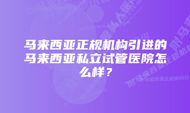 马来西亚正规机构引进的马来西亚私立试管医院怎么样？