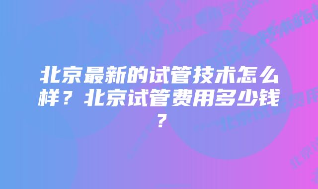 北京最新的试管技术怎么样？北京试管费用多少钱？