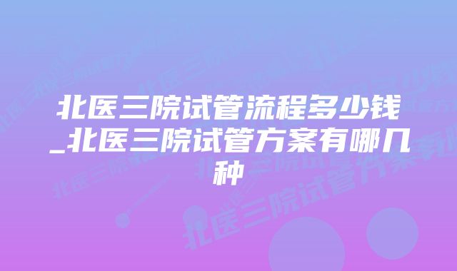 北医三院试管流程多少钱_北医三院试管方案有哪几种