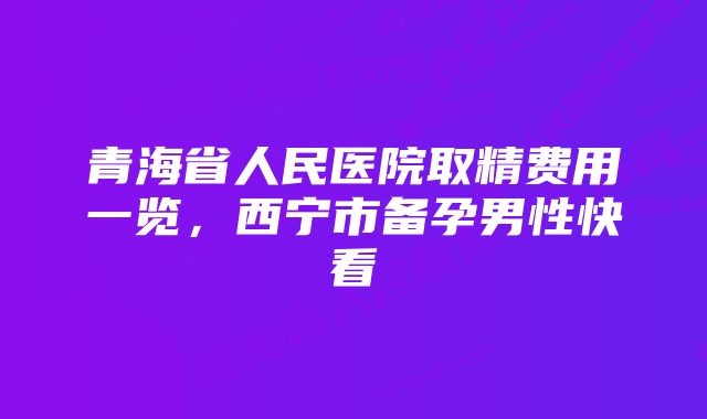 青海省人民医院取精费用一览，西宁市备孕男性快看