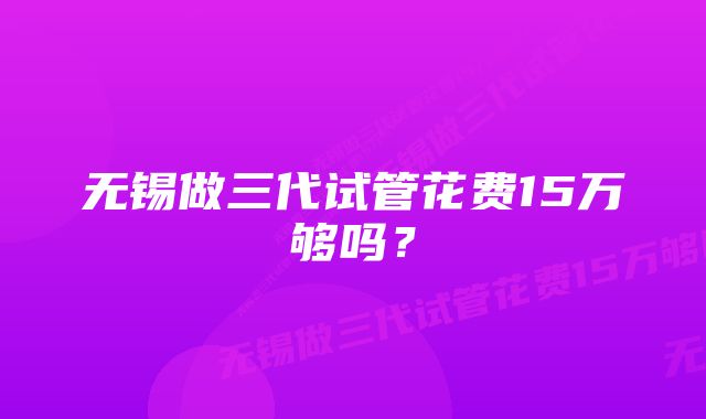 无锡做三代试管花费15万够吗？