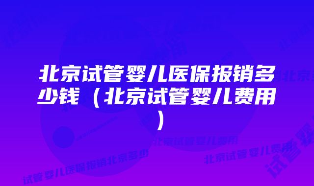 北京试管婴儿医保报销多少钱（北京试管婴儿费用）