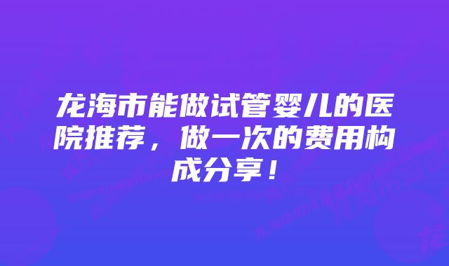 龙海市能做试管婴儿的医院推荐，做一次的费用构成分享！