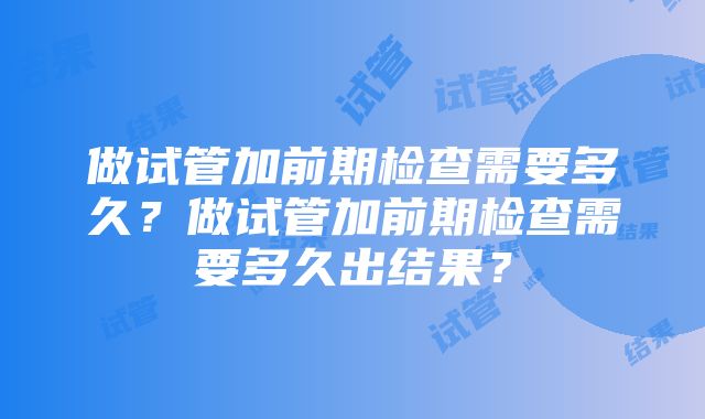 做试管加前期检查需要多久？做试管加前期检查需要多久出结果？