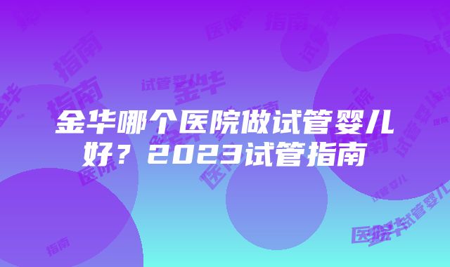 金华哪个医院做试管婴儿好？2023试管指南