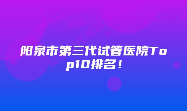 阳泉市第三代试管医院Top10排名！