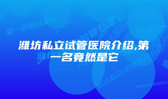 潍坊私立试管医院介绍,第一名竟然是它