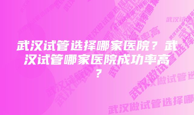 武汉试管选择哪家医院？武汉试管哪家医院成功率高？