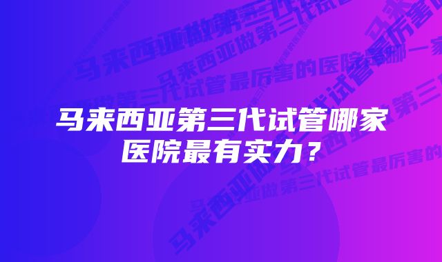 马来西亚第三代试管哪家医院最有实力？