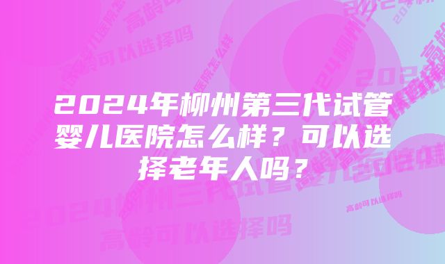 2024年柳州第三代试管婴儿医院怎么样？可以选择老年人吗？