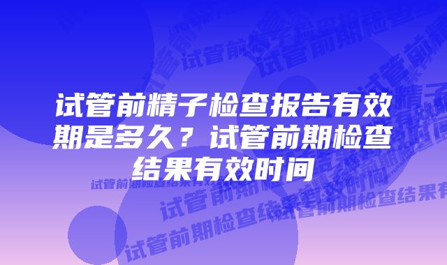 试管前精子检查报告有效期是多久？试管前期检查结果有效时间