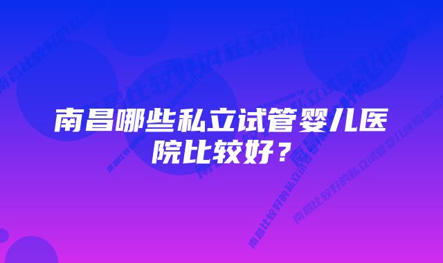 南昌哪些私立试管婴儿医院比较好？