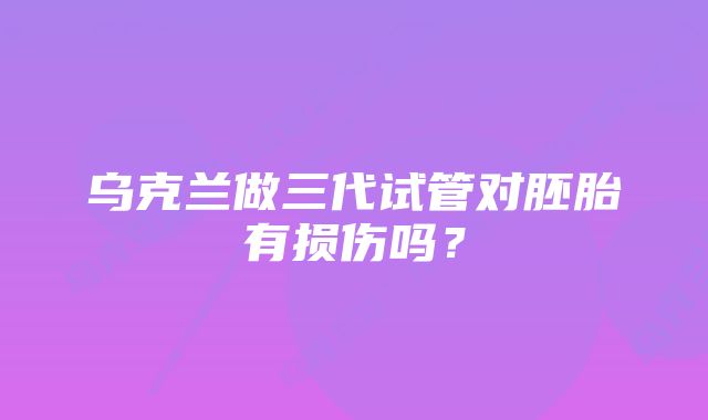 乌克兰做三代试管对胚胎有损伤吗？