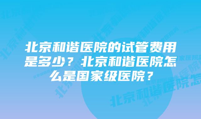 北京和谐医院的试管费用是多少？北京和谐医院怎么是国家级医院？