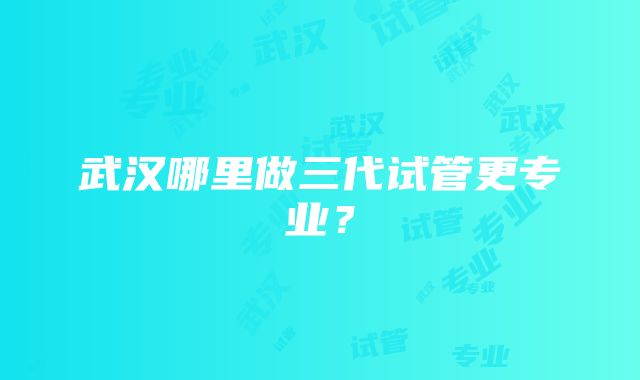 武汉哪里做三代试管更专业？