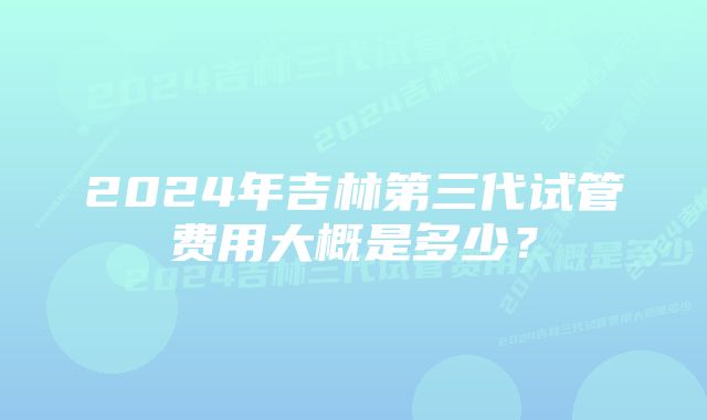 2024年吉林第三代试管费用大概是多少？