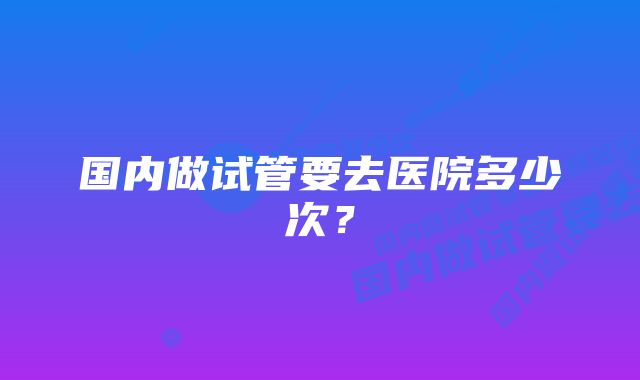 国内做试管要去医院多少次？