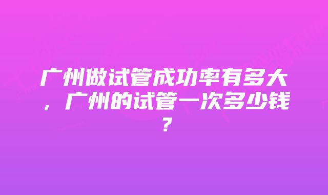 广州做试管成功率有多大，广州的试管一次多少钱？