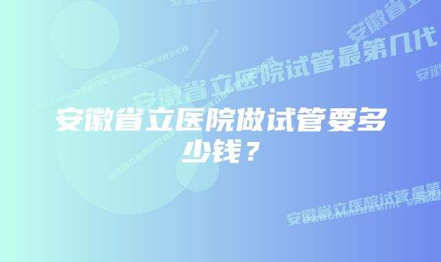 安徽省立医院做试管要多少钱？