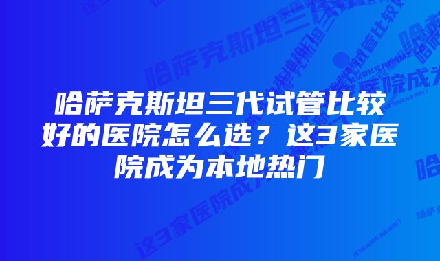 哈萨克斯坦三代试管比较好的医院怎么选？这3家医院成为本地热门