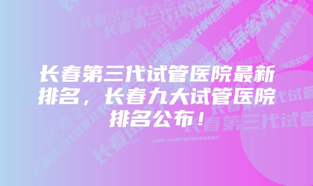 长春第三代试管医院最新排名，长春九大试管医院排名公布！