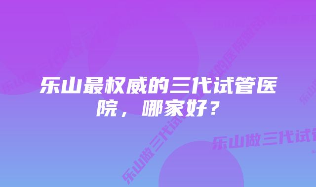 乐山最权威的三代试管医院，哪家好？