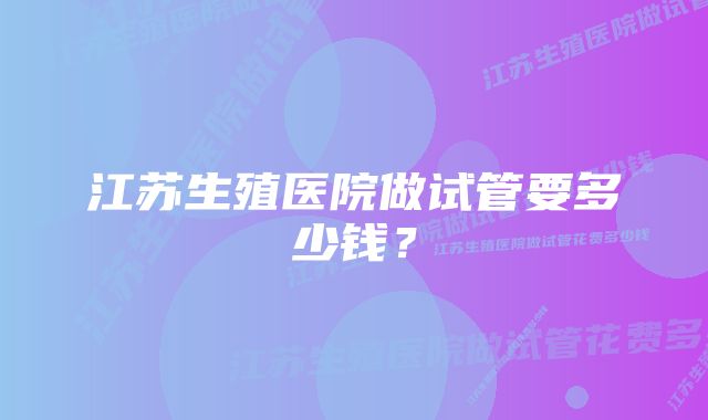 江苏生殖医院做试管要多少钱？