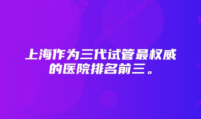 上海作为三代试管最权威的医院排名前三。