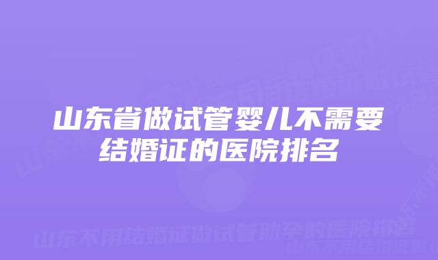 山东省做试管婴儿不需要结婚证的医院排名