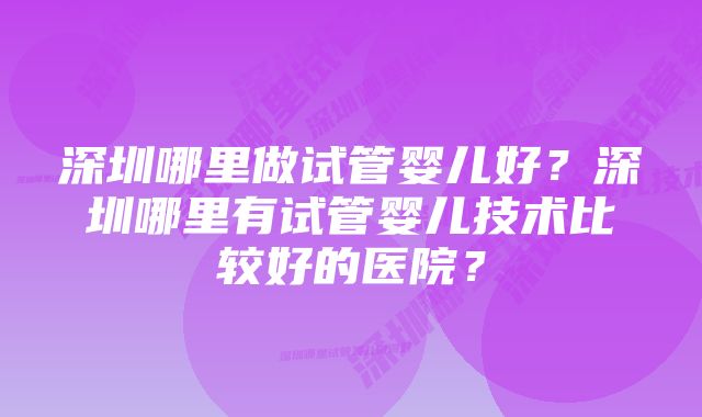 深圳哪里做试管婴儿好？深圳哪里有试管婴儿技术比较好的医院？