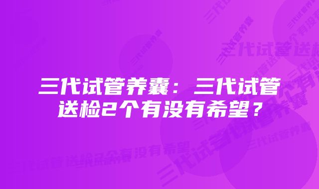 三代试管养囊：三代试管送检2个有没有希望？